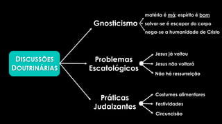 DISCUSSÕES
DOUTRINÁRIAS
Gnosticismo
Problemas
Escatológicos
Práticas
Judaizantes
matéria é má; espírito é bom
salvar-se é escapar do corpo
nega-se a humanidade de Cristo
Jesus já voltou
Não há ressurreição
Costumes alimentares
Festividades
Circuncisão
Jesus não voltará
 