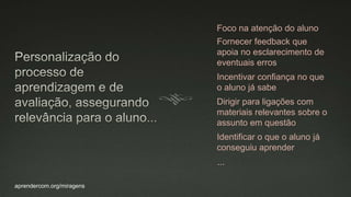 aprendercom.org/miragens
Foco na atenção do aluno
Fornecer feedback que
apoia no esclarecimento de
eventuais erros
Incentivar confiança no que
o aluno já sabe
Dirigir para ligações com
materiais relevantes sobre o
assunto em questão
Identificar o que o aluno já
conseguiu aprender
...
 