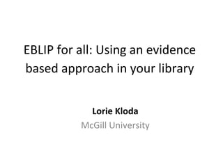 EBLIP	
  for	
  all:	
  Using	
  an	
  evidence	
  
based	
  approach	
  in	
  your	
  library	
  
	
  
Lorie	
  Kloda	
  
McGill	
  University	
  

 