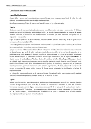 Ola de calor en Europa en 2003                                                                                                 2


    Consecuencias de la canícula

    La población humana
    Durante julio y agosto, murieron miles de personas en Europa como consecuencia de la ola de calor. Los más
    afectados fueron los más débiles: los ancianos, niños y enfermos.
    Se realizaron recuentos oficiales de muertos a lo largo del verano en los países afectados.

    Francia
    El número exacto de muertes relacionadas directamente con el fuerte calor está sujeto a controversias. El Gobierno
    anunció al principio 3.000 muertes, posteriormente 5.000, y las proyecciones elaboradas por las empresas de pompas
    fúnebres calcularon un exceso de unas 10.400 muertes en relación con años anteriores, susceptibles de ser
    imputables a esta canícula.
    Según un estudio publicado el 25 de septiembre, fallecieron 14.802 personas entre el 1 y el 15 de agosto, lo que
    supone una sobremortalidad del 55%.
    Los días 11 y 12 de agosto fueron particularmente funestos debido a la ausencia de viento. Los efectos de la canícula
    fueron acentuados por temperaturas nocturnas muy elevadas.
    Aunque los servicios públicos se movilizaron durante julio por los incendios forestales, tardaron en tomar conciencia
    del drama humano que la ola de calor estaba provocando. Los responsables de los servicios de urgencias de los
    hospitales, que se veían desbordados, lanzaron las primeras alarmas. Cuando los efectos de la canícula se atenuaron
    después del 15 de agosto, se señaló a las autoridades francesas por la lentitud del plan de urgencia (plan blanc). El
    director general de la salud, Lucien Abenhaïm dimitió. El presidente de la República, Jacques Chirac, cuyo silencio
    fue criticado por la oposición de izquierda y extrema derecha, se expresó sobre la situación tras el final de la crisis,
    cuando regresó de vacaciones. Negó la responsabilidad del ejecutivo en la tragedia y subrayó la falta de solidaridad
    entre los ciudadanos, y anunció una revisión de los servicios de prevención y de alerta, así como de los servicios de
    socorro y urgencias. El mundo médico contestó de forma general rechazando la simplificación y la falta de
    responsabilización.
    La cifra de los muertos en Francia fue la mayor de Europa. Esto planteó varios interrogantes sobre la sociedad
    francesa, la solidaridad intergeneracional y la eficacia de los servicios sociales.

    España
    Aunque las cifras oficiales que el Ministerio de Sanidad manejó en su momento fueron de 141 muertos, el Centro
    Nacional de Epidemiología cifra en 6.500 el número de fallecimientos atribuibles al calor. Se alcanzaron
    temperaturas muy altas en todo el país, con máximas de más de 40º °C en la mayoría de la ciudades del interior y
    mínimas de más de 20 °C en el sur y la costa mediterránea, las máximas volvieron a alcanzarse en Córdoba, con
    46,2 °C y Sevilla con 45,2 °C aunque sin llegar al récord histórico de 1995. La superación de las máximas históricas
    sólo se produjo en los que aparecen en la tabla adjunta.
 
