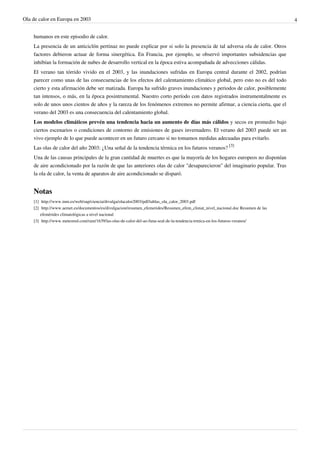Ola de calor en Europa en 2003                                                                                                             4


    humanos en este episodio de calor.
    La presencia de un anticiclón pertinaz no puede explicar por si solo la presencia de tal adversa ola de calor. Otros
    factores debieron actuar de forma sinergética. En Francia, por ejemplo, se observó importantes subsidencias que
    inhibían la formación de nubes de desarrollo vertical en la época estiva acompañada de advecciones cálidas.
    El verano tan tórrido vivido en el 2003, y las inundaciones sufridas en Europa central durante el 2002, podrían
    parecer como unas de las consecuencias de los efectos del calentamiento climático global, pero esto no es del todo
    cierto y esta afirmación debe ser matizada. Europa ha sufrido graves inundaciones y periodos de calor, posiblemente
    tan intensos, o más, en la época posintrumental. Nuestro corto período con datos registrados instrumentalmente es
    solo de unos unos cientos de años y la rareza de los fenómenos extremos no permite afirmar, a ciencia cierta, que el
    verano del 2003 es una consecuencia del calentamiento global.
    Los modelos climáticos prevén una tendencia hacia un aumento de días más cálidos y secos en promedio bajo
    ciertos escenarios o condiciones de contorno de emisiones de gases invernadero. El verano del 2003 puede ser un
    vivo ejemplo de lo que puede acontecer en un futuro cercano si no tomamos medidas adecuadas para evitarlo.
    Las olas de calor del año 2003: ¿Una señal de la tendencia térmica en los futuros veranos? [3]
    Una de las causas principales de la gran cantidad de muertes es que la mayoría de los hogares europeos no disponían
    de aire acondicionado por la razón de que las anteriores olas de calor "desaparecieron" del imaginario popular. Tras
    la ola de calor, la venta de aparatos de aire acondicionado se disparó.


    Notas
    [1] http:/ / www. inm. es/ web/ sup/ ciencia/ divulga/ olacalor2003/ pdf/ tablas_ola_calor_2003. pdf
    [2] http:/ / www. aemet. es/ documentos/ es/ divulgacion/ resumen_efemerides/ Resumen_efem_climat_nivel_nacional. doc Resumen de las
        efemèrides climatológicas a nivel nacional
    [3] http:/ / www. meteored. com/ ram/ 1639/ las-olas-de-calor-del-ao-funa-seal-de-la-tendencia-trmica-en-los-futuros-veranos/
 