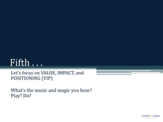 Fifth . . .
Let’s focus on VALUE, IMPACT, and
POSITIONING (VIP)
What’s the music and magic you hear?
Play? Do?
 