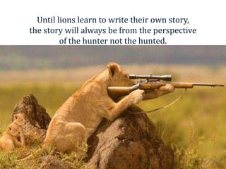 Until lions learn to write their own story,
the story will always be from the perspective
of the hunter not the hunted.
 