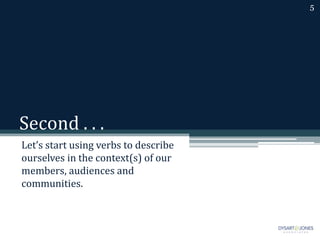 Second . . .
Let’s start using verbs to describe
ourselves in the context(s) of our
members, audiences and
communities.
5
 