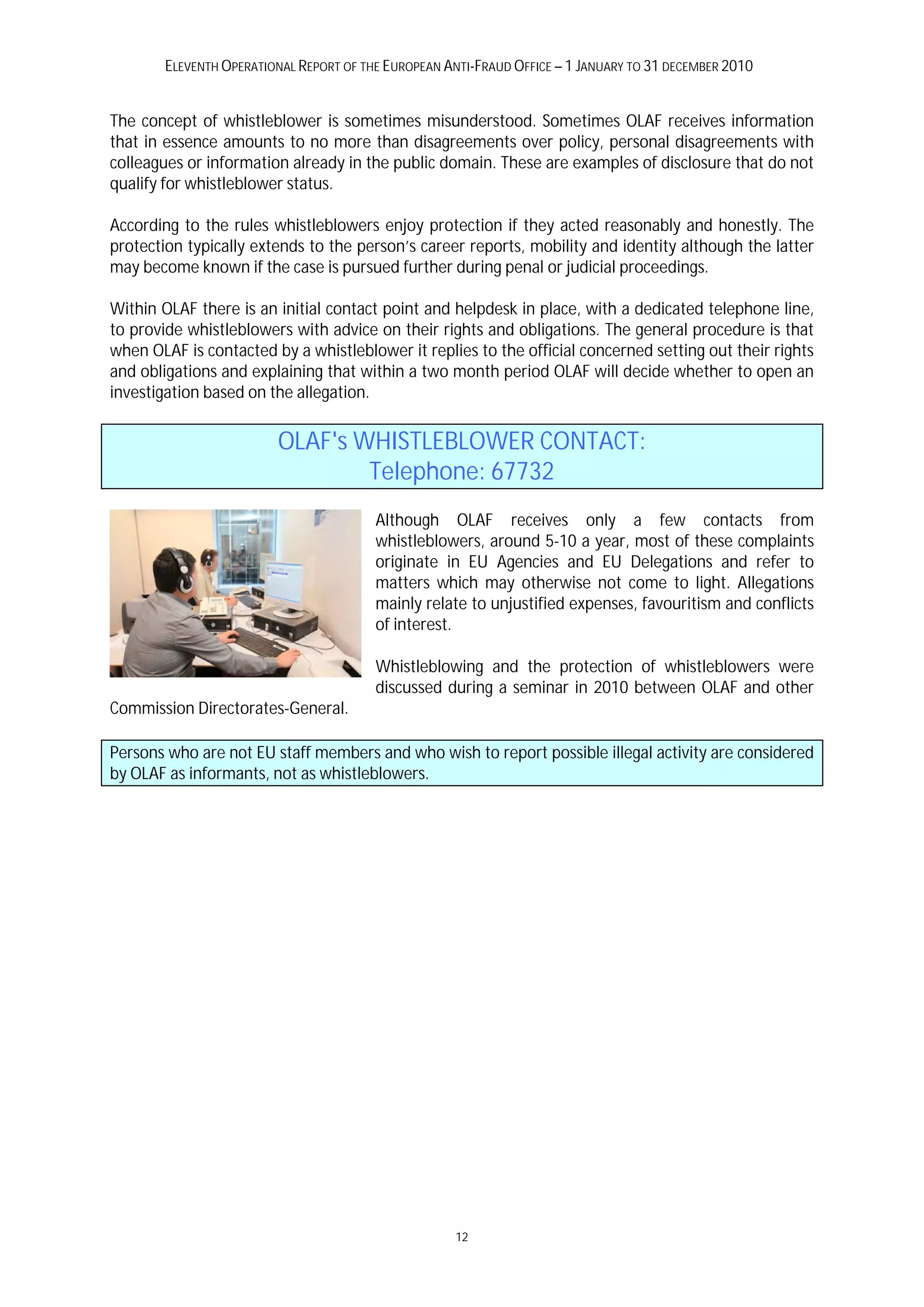 ELEVENTH OPERATIONAL REPORT OF THE EUROPEAN ANTI-FRAUD OFFICE – 1 JANUARY TO 31 DECEMBER 2010


The concept of whistleblower is sometimes misunderstood. Sometimes OLAF receives information
that in essence amounts to no more than disagreements over policy, personal disagreements with
colleagues or information already in the public domain. These are examples of disclosure that do not
qualify for whistleblower status.

According to the rules whistleblowers enjoy protection if they acted reasonably and honestly. The
protection typically extends to the person’s career reports, mobility and identity although the latter
may become known if the case is pursued further during penal or judicial proceedings.

Within OLAF there is an initial contact point and helpdesk in place, with a dedicated telephone line,
to provide whistleblowers with advice on their rights and obligations. The general procedure is that
when OLAF is contacted by a whistleblower it replies to the official concerned setting out their rights
and obligations and explaining that within a two month period OLAF will decide whether to open an
investigation based on the allegation.


                         OLAF's WHISTLEBLOWER CONTACT:
                                 Telephone: 67732
                                         Although OLAF receives only a few contacts from
                                         whistleblowers, around 5-10 a year, most of these complaints
                                         originate in EU Agencies and EU Delegations and refer to
                                         matters which may otherwise not come to light. Allegations
                                         mainly relate to unjustified expenses, favouritism and conflicts
                                         of interest.

                                         Whistleblowing and the protection of whistleblowers were
                                         discussed during a seminar in 2010 between OLAF and other
Commission Directorates-General.

Persons who are not EU staff members and who wish to report possible illegal activity are considered
by OLAF as informants, not as whistleblowers.




                                                     12
 