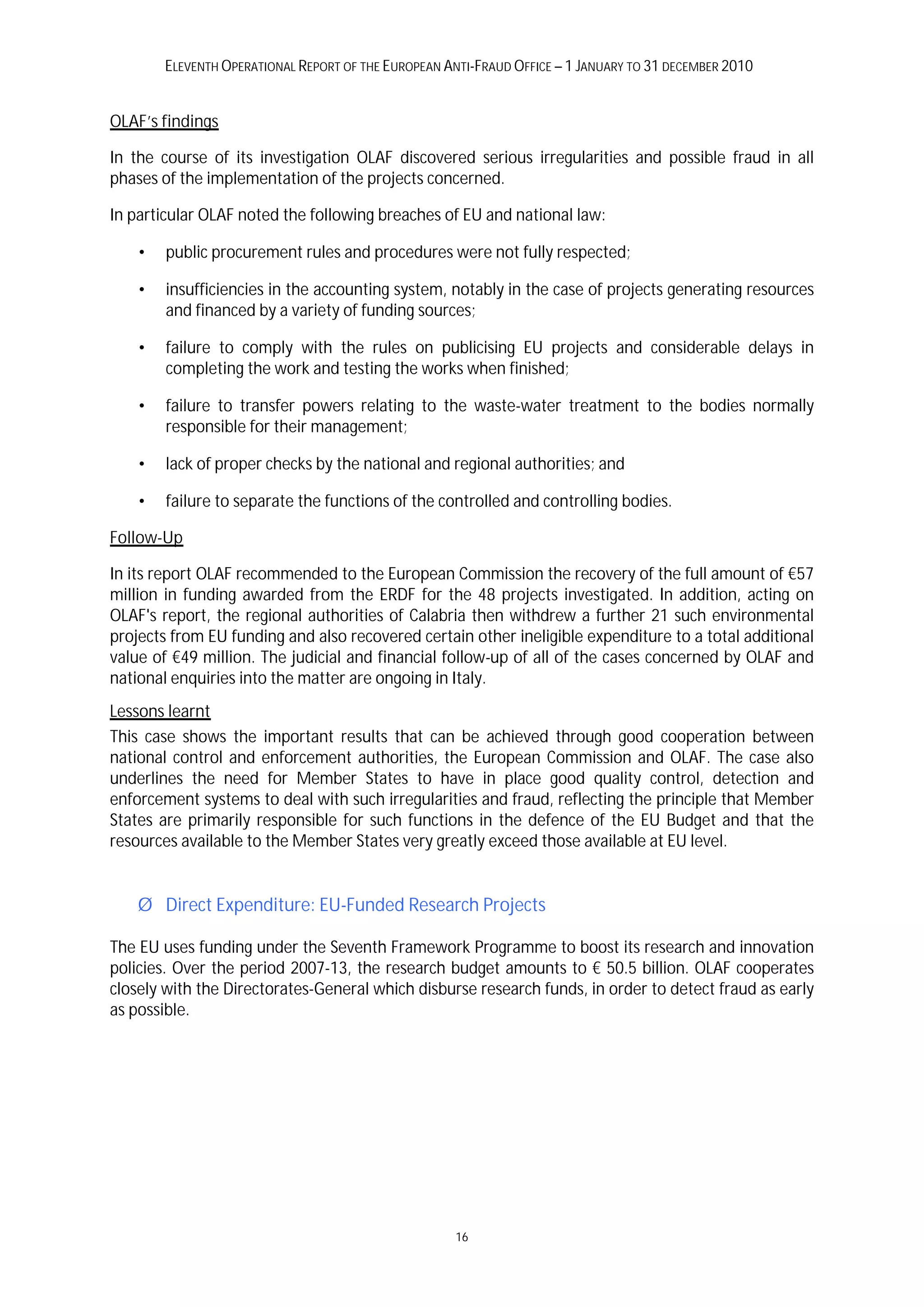 ELEVENTH OPERATIONAL REPORT OF THE EUROPEAN ANTI-FRAUD OFFICE – 1 JANUARY TO 31 DECEMBER 2010


OLAF’s findings

In the course of its investigation OLAF discovered serious irregularities and possible fraud in all
phases of the implementation of the projects concerned.

In particular OLAF noted the following breaches of EU and national law:

    •   public procurement rules and procedures were not fully respected;

    •   insufficiencies in the accounting system, notably in the case of projects generating resources
        and financed by a variety of funding sources;

    •   failure to comply with the rules on publicising EU projects and considerable delays in
        completing the work and testing the works when finished;

    •   failure to transfer powers relating to the waste-water treatment to the bodies normally
        responsible for their management;

    •   lack of proper checks by the national and regional authorities; and

    •   failure to separate the functions of the controlled and controlling bodies.

Follow-Up

In its report OLAF recommended to the European Commission the recovery of the full amount of €57
million in funding awarded from the ERDF for the 48 projects investigated. In addition, acting on
OLAF's report, the regional authorities of Calabria then withdrew a further 21 such environmental
projects from EU funding and also recovered certain other ineligible expenditure to a total additional
value of €49 million. The judicial and financial follow-up of all of the cases concerned by OLAF and
national enquiries into the matter are ongoing in Italy.
Lessons learnt
This case shows the important results that can be achieved through good cooperation between
national control and enforcement authorities, the European Commission and OLAF. The case also
underlines the need for Member States to have in place good quality control, detection and
enforcement systems to deal with such irregularities and fraud, reflecting the principle that Member
States are primarily responsible for such functions in the defence of the EU Budget and that the
resources available to the Member States very greatly exceed those available at EU level.


    Ø Direct Expenditure: EU-Funded Research Projects

The EU uses funding under the Seventh Framework Programme to boost its research and innovation
policies. Over the period 2007-13, the research budget amounts to € 50.5 billion. OLAF cooperates
closely with the Directorates-General which disburse research funds, in order to detect fraud as early
as possible.




                                                     16
 