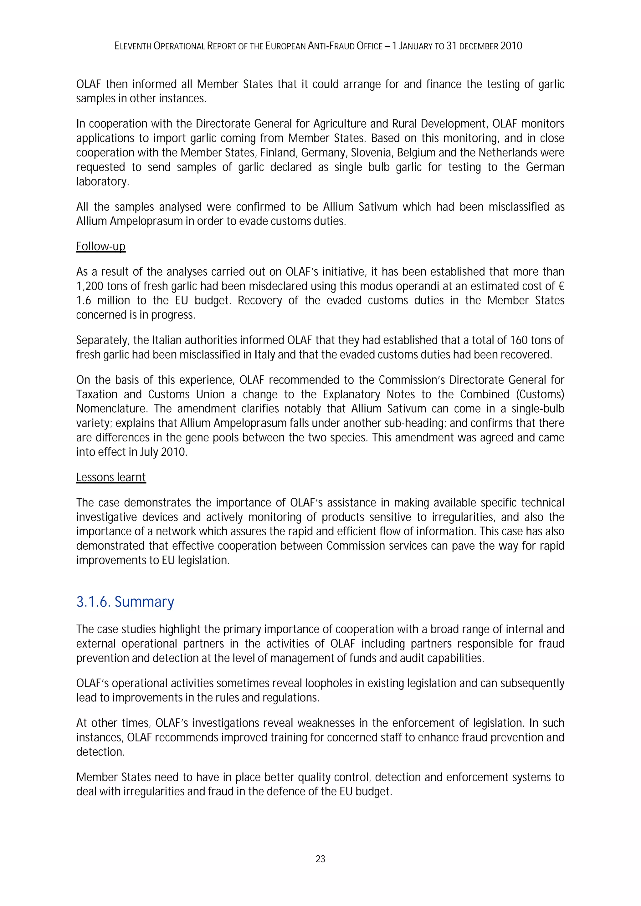 ELEVENTH OPERATIONAL REPORT OF THE EUROPEAN ANTI-FRAUD OFFICE – 1 JANUARY TO 31 DECEMBER 2010


OLAF then informed all Member States that it could arrange for and finance the testing of garlic
samples in other instances.

In cooperation with the Directorate General for Agriculture and Rural Development, OLAF monitors
applications to import garlic coming from Member States. Based on this monitoring, and in close
cooperation with the Member States, Finland, Germany, Slovenia, Belgium and the Netherlands were
requested to send samples of garlic declared as single bulb garlic for testing to the German
laboratory.

All the samples analysed were confirmed to be Allium Sativum which had been misclassified as
Allium Ampeloprasum in order to evade customs duties.

Follow-up

As a result of the analyses carried out on OLAF’s initiative, it has been established that more than
1,200 tons of fresh garlic had been misdeclared using this modus operandi at an estimated cost of €
1.6 million to the EU budget. Recovery of the evaded customs duties in the Member States
concerned is in progress.

Separately, the Italian authorities informed OLAF that they had established that a total of 160 tons of
fresh garlic had been misclassified in Italy and that the evaded customs duties had been recovered.

On the basis of this experience, OLAF recommended to the Commission’s Directorate General for
Taxation and Customs Union a change to the Explanatory Notes to the Combined (Customs)
Nomenclature. The amendment clarifies notably that Allium Sativum can come in a single-bulb
variety; explains that Allium Ampeloprasum falls under another sub-heading; and confirms that there
are differences in the gene pools between the two species. This amendment was agreed and came
into effect in July 2010.

Lessons learnt

The case demonstrates the importance of OLAF’s assistance in making available specific technical
investigative devices and actively monitoring of products sensitive to irregularities, and also the
importance of a network which assures the rapid and efficient flow of information. This case has also
demonstrated that effective cooperation between Commission services can pave the way for rapid
improvements to EU legislation.


3.1.6. Summary
The case studies highlight the primary importance of cooperation with a broad range of internal and
external operational partners in the activities of OLAF including partners responsible for fraud
prevention and detection at the level of management of funds and audit capabilities.

OLAF’s operational activities sometimes reveal loopholes in existing legislation and can subsequently
lead to improvements in the rules and regulations.

At other times, OLAF’s investigations reveal weaknesses in the enforcement of legislation. In such
instances, OLAF recommends improved training for concerned staff to enhance fraud prevention and
detection.

Member States need to have in place better quality control, detection and enforcement systems to
deal with irregularities and fraud in the defence of the EU budget.




                                                     23
 