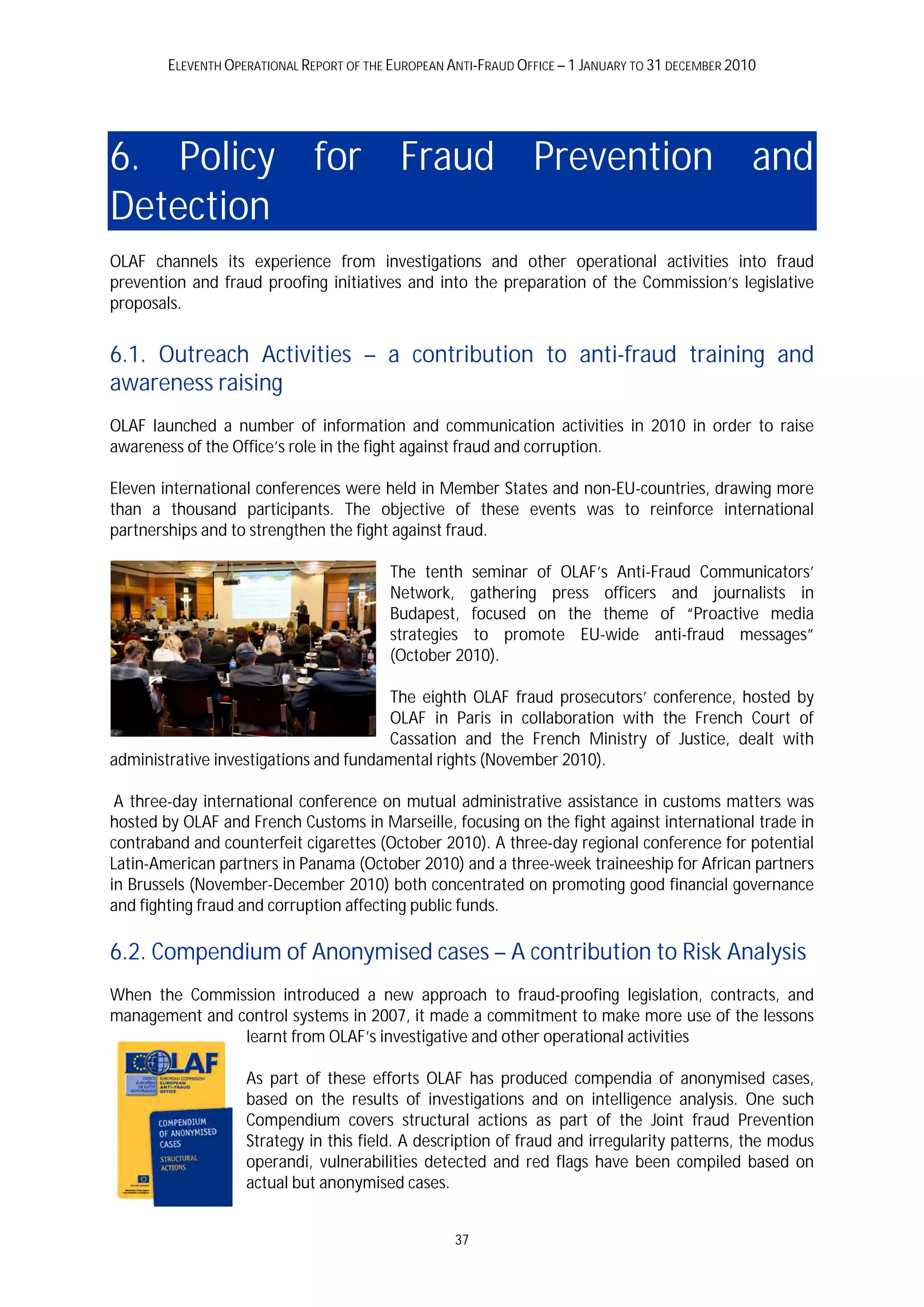 ELEVENTH OPERATIONAL REPORT OF THE EUROPEAN ANTI-FRAUD OFFICE – 1 JANUARY TO 31 DECEMBER 2010




6. Policy for Fraud Prevention and
Detection
OLAF channels its experience from investigations and other operational activities into fraud
prevention and fraud proofing initiatives and into the preparation of the Commission’s legislative
proposals.


6.1. Outreach Activities – a contribution to anti-fraud training and
awareness raising
OLAF launched a number of information and communication activities in 2010 in order to raise
awareness of the Office’s role in the fight against fraud and corruption.

Eleven international conferences were held in Member States and non-EU-countries, drawing more
than a thousand participants. The objective of these events was to reinforce international
partnerships and to strengthen the fight against fraud.

                                           The tenth seminar of OLAF’s Anti-Fraud Communicators’
                                           Network, gathering press officers and journalists in
                                           Budapest, focused on the theme of “Proactive media
                                           strategies to promote EU-wide anti-fraud messages”
                                           (October 2010).

                                       The eighth OLAF fraud prosecutors’ conference, hosted by
                                       OLAF in Paris in collaboration with the French Court of
                                       Cassation and the French Ministry of Justice, dealt with
administrative investigations and fundamental rights (November 2010).

 A three-day international conference on mutual administrative assistance in customs matters was
hosted by OLAF and French Customs in Marseille, focusing on the fight against international trade in
contraband and counterfeit cigarettes (October 2010). A three-day regional conference for potential
Latin-American partners in Panama (October 2010) and a three-week traineeship for African partners
in Brussels (November-December 2010) both concentrated on promoting good financial governance
and fighting fraud and corruption affecting public funds.

6.2. Compendium of Anonymised cases – A contribution to Risk Analysis
When the Commission introduced a new approach to fraud-proofing legislation, contracts, and
management and control systems in 2007, it made a commitment to make more use of the lessons
                learnt from OLAF’s investigative and other operational activities

                    As part of these efforts OLAF has produced compendia of anonymised cases,
                    based on the results of investigations and on intelligence analysis. One such
                    Compendium covers structural actions as part of the Joint fraud Prevention
                    Strategy in this field. A description of fraud and irregularity patterns, the modus
                    operandi, vulnerabilities detected and red flags have been compiled based on
                    actual but anonymised cases.


                                                     37
 