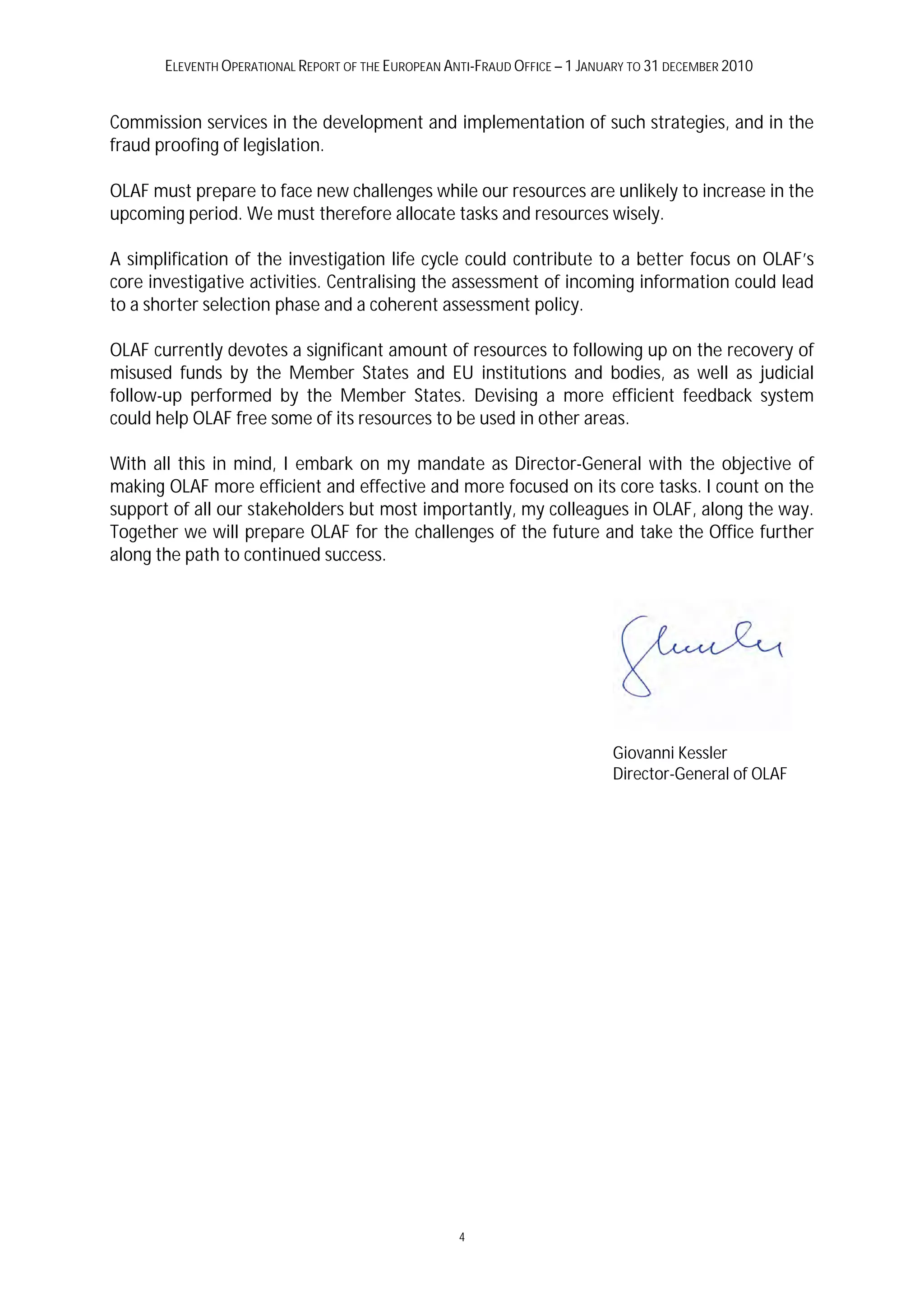 ELEVENTH OPERATIONAL REPORT OF THE EUROPEAN ANTI-FRAUD OFFICE – 1 JANUARY TO 31 DECEMBER 2010


Commission services in the development and implementation of such strategies, and in the
fraud proofing of legislation.

OLAF must prepare to face new challenges while our resources are unlikely to increase in the
upcoming period. We must therefore allocate tasks and resources wisely.

A simplification of the investigation life cycle could contribute to a better focus on OLAF’s
core investigative activities. Centralising the assessment of incoming information could lead
to a shorter selection phase and a coherent assessment policy.

OLAF currently devotes a significant amount of resources to following up on the recovery of
misused funds by the Member States and EU institutions and bodies, as well as judicial
follow-up performed by the Member States. Devising a more efficient feedback system
could help OLAF free some of its resources to be used in other areas.

With all this in mind, I embark on my mandate as Director-General with the objective of
making OLAF more efficient and effective and more focused on its core tasks. I count on the
support of all our stakeholders but most importantly, my colleagues in OLAF, along the way.
Together we will prepare OLAF for the challenges of the future and take the Office further
along the path to continued success.




                                                                             Giovanni Kessler
                                                                             Director-General of OLAF




                                                     4
 