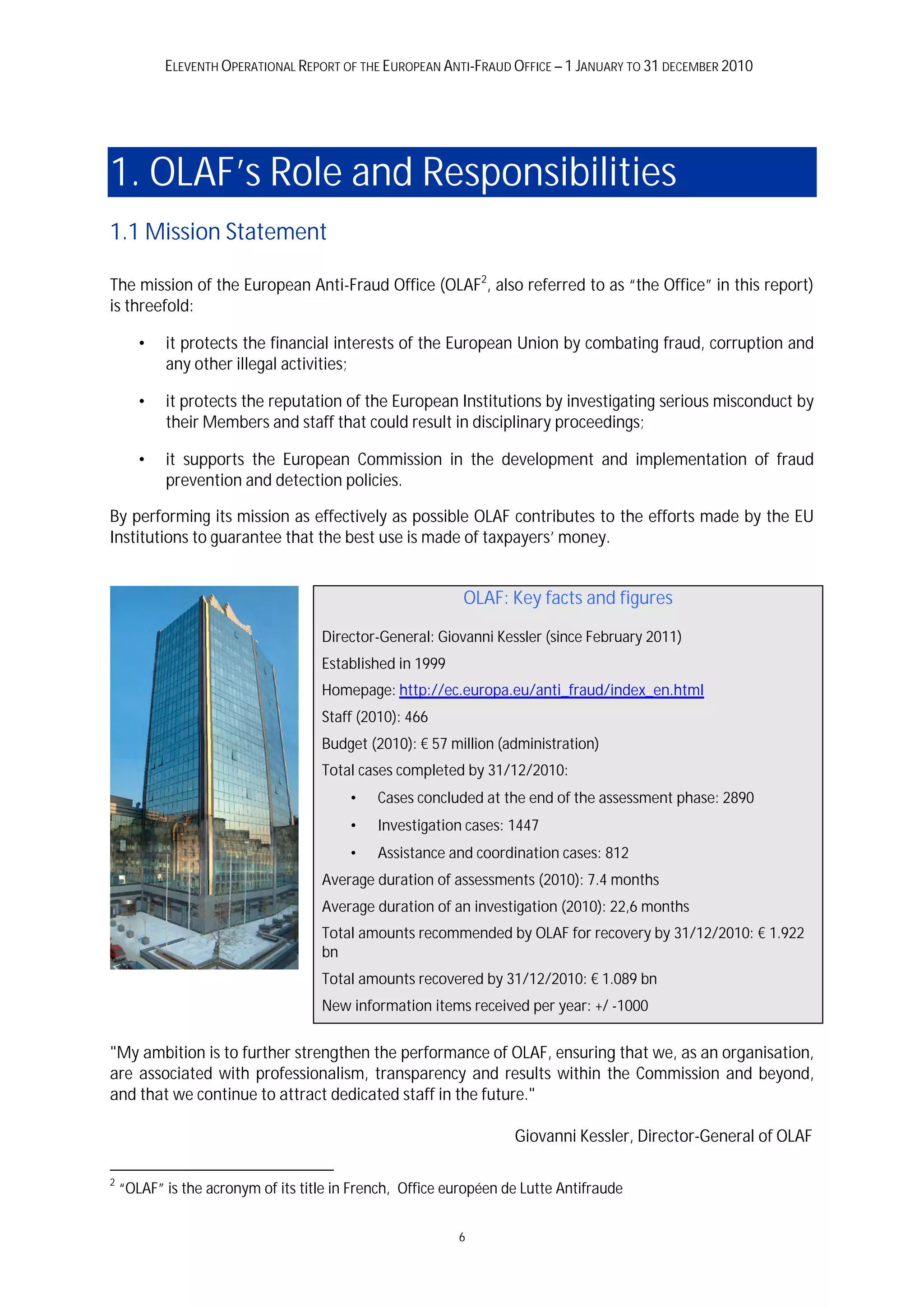 ELEVENTH OPERATIONAL REPORT OF THE EUROPEAN ANTI-FRAUD OFFICE – 1 JANUARY TO 31 DECEMBER 2010




1. OLAF’s Role and Responsibilities
1.1 Mission Statement

The mission of the European Anti-Fraud Office (OLAF2, also referred to as “the Office” in this report)
is threefold:

       •   it protects the financial interests of the European Union by combating fraud, corruption and
           any other illegal activities;

       •   it protects the reputation of the European Institutions by investigating serious misconduct by
           their Members and staff that could result in disciplinary proceedings;

       •   it supports the European Commission in the development and implementation of fraud
           prevention and detection policies.

By performing its mission as effectively as possible OLAF contributes to the efforts made by the EU
Institutions to guarantee that the best use is made of taxpayers’ money.


                                                           OLAF: Key facts and figures

                                    Director-General: Giovanni Kessler (since February 2011)
                                    Established in 1999
                                    Homepage: http://ec.europa.eu/anti_fraud/index_en.html
                                    Staff (2010): 466
                                    Budget (2010): € 57 million (administration)
                                    Total cases completed by 31/12/2010:
                                         •   Cases concluded at the end of the assessment phase: 2890
                                         •   Investigation cases: 1447
                                         •   Assistance and coordination cases: 812
                                    Average duration of assessments (2010): 7.4 months
                                    Average duration of an investigation (2010): 22,6 months
                                    Total amounts recommended by OLAF for recovery by 31/12/2010: € 1.922
                                    bn
                                    Total amounts recovered by 31/12/2010: € 1.089 bn
                                    New information items received per year: +/ -1000


"My ambition is to further strengthen the performance of OLAF, ensuring that we, as an organisation,
are associated with professionalism, transparency and results within the Commission and beyond,
and that we continue to attract dedicated staff in the future."

                                                                   Giovanni Kessler, Director-General of OLAF

2
    “OLAF” is the acronym of its title in French, Office européen de Lutte Antifraude


                                                          6
 