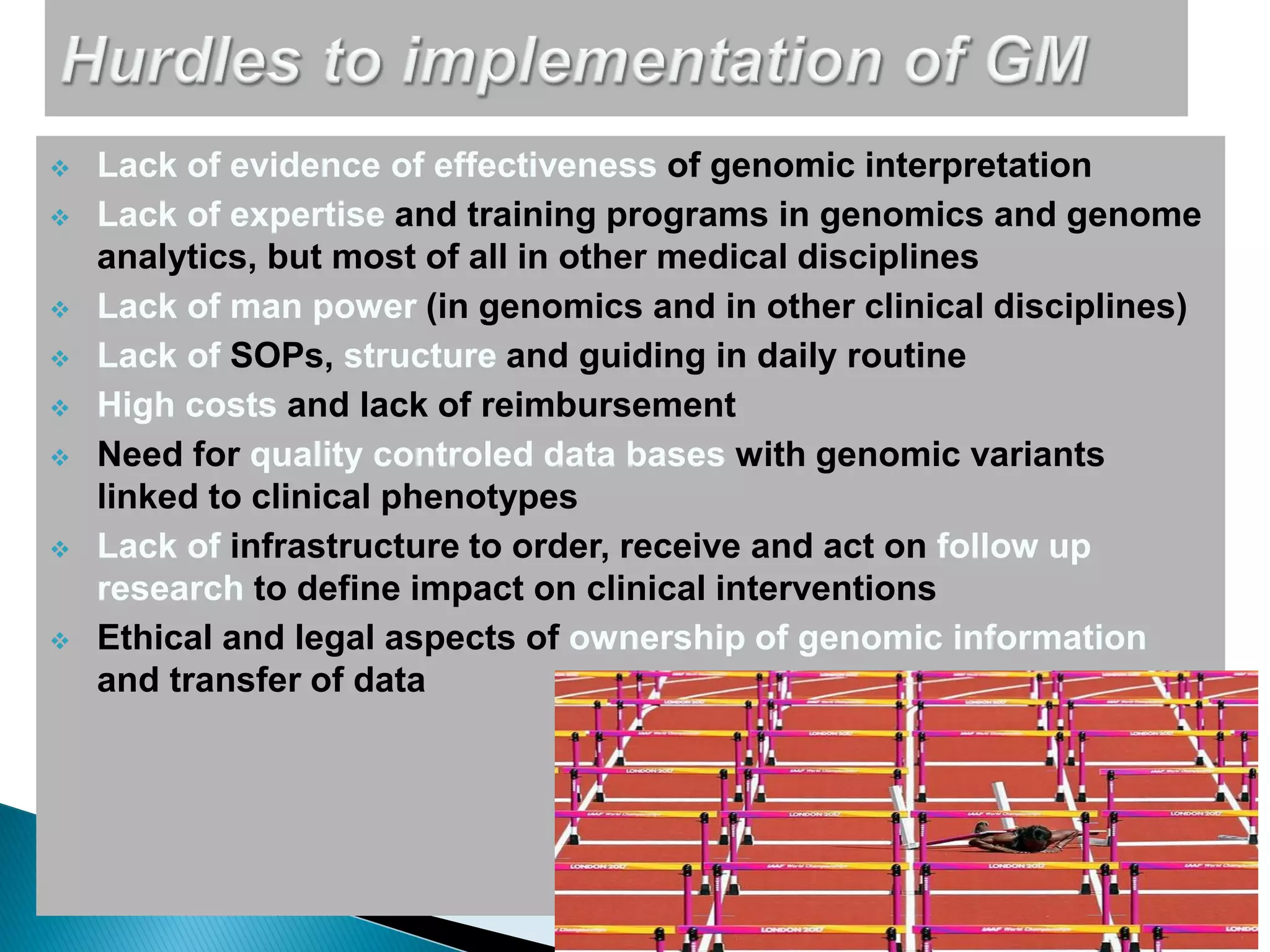  Lack of evidence of effectiveness of genomic interpretation
 Lack of expertise and training programs in genomics and genome
analytics, but most of all in other medical disciplines
 Lack of man power (in genomics and in other clinical disciplines)
 Lack of SOPs, structure and guiding in daily routine
 High costs and lack of reimbursement
 Need for quality controled data bases with genomic variants
linked to clinical phenotypes
 Lack of infrastructure to order, receive and act on follow up
research to define impact on clinical interventions
 Ethical and legal aspects of ownership of genomic information
and transfer of data
 