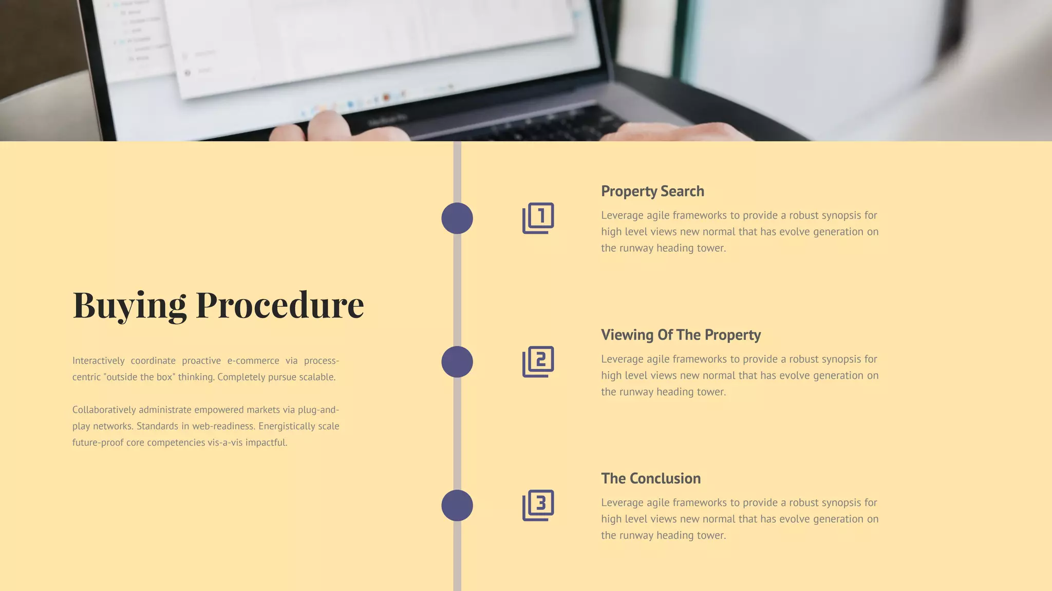 The Conclusion
Leverage agile frameworks to provide a robust synopsis for
high level views new normal that has evolve generation on
the runway heading tower.
Viewing Of The Property
Leverage agile frameworks to provide a robust synopsis for
high level views new normal that has evolve generation on
the runway heading tower.
Property Search
Leverage agile frameworks to provide a robust synopsis for
high level views new normal that has evolve generation on
the runway heading tower.
Interactively coordinate proactive e-commerce via process-
centric "outside the box" thinking. Completely pursue scalable.
Collaboratively administrate empowered markets via plug-and-
play networks. Standards in web-readiness. Energistically scale
future-proof core competencies vis-a-vis impactful.
 