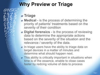 Why Preview or Triage?
Triage
Medical - is the process of determining the
priority of patients' treatments based on the
severity of their condition
Digital forensics - is the process of reviewing
data to determine the appropriate actions
based on the severity of the situation and the
relevance / severity of the data.
In triage users have the ability to triage data on
target devices in a matter of minutes and
determine what should happen next.
This ability is critically important in situations when
time is of the essence, enable to close cases
faster by redcing volume of data to process
Page 4

 