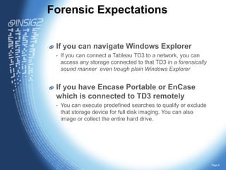 Forensic Expectations
If you can navigate Windows Explorer
•

If you can connect a Tableau TD3 to a network, you can
access any storage connected to that TD3 in a forensically
sound manner even trough plain Windows Explorer

If you have Encase Portable or EnCase
which is connected to TD3 remotely
•

You can execute predefined searches to qualify or exclude
that storage device for full disk imaging. You can also
image or collect the entire hard drive.

Page 6

 
