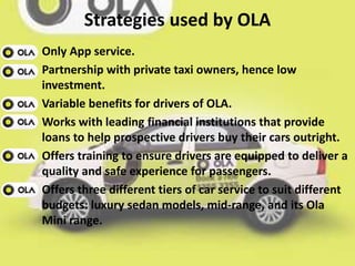 Strategies used by OLA
Only App service.
Partnership with private taxi owners, hence low
investment.
Variable benefits for drivers of OLA.
Works with leading financial institutions that provide
loans to help prospective drivers buy their cars outright.
Offers training to ensure drivers are equipped to deliver a
quality and safe experience for passengers.
Offers three different tiers of car service to suit different
budgets: luxury sedan models, mid-range, and its Ola
Mini range.
 