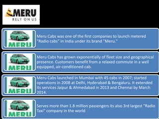 Meru Cabs was one of the first companies to launch metered
"Radio cabs" in India under its brand "Meru."
Meru Cabs has grown exponentially of fleet size and geographical
presence. Customers benefit from a relaxed commute in a well
equipped, air-conditioned cab.
Meru Cabs launched in Mumbai with 45 cabs in 2007; started
operations in 2008 at Delhi, Hyderabad & Bengaluru. It extended
its services Jaipur & Ahmedabad in 2013 and Chennai by March
2014.
Serves more than 1.8 million passengers its also 3rd largest "Radio
Taxi" company in the world
 
