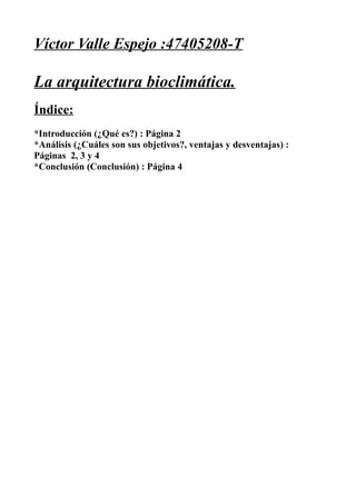Víctor Valle Espejo :47405208-T

La arquitectura bioclimática.
Índice:
*Introducción (¿Qué es?) : Página 2
*Análisis (¿Cuáles son sus objetivos?, ventajas y desventajas) :
Páginas 2, 3 y 4
*Conclusión (Conclusión) : Página 4
 