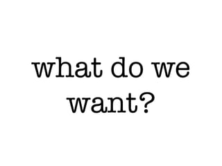 what do we
want?
 