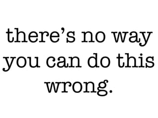 there’s no way
you can do this
wrong.
 