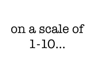 on a scale of
1-10…
 