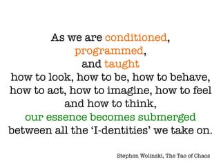 As we are conditioned, !
programmed, !
and taught !
how to look, how to be, how to behave,
how to act, how to imagine, how to feel
and how to think, !
our essence becomes submerged
between all the ‘I-dentities’ we take on.
Stephen Wolinski, The Tao of Chaos
 