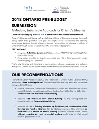 1
2018 ONTARIO PRE-BUDGET
SUBMISSION
A Modern, Sustainable Approach for Ontario’s Libraries
Ontario’s libraries play a critical role in communities and schools across Ontario
Ontario’s libraries and library staff are helping millions of Ontarians improve their well-
being, reach their potential, and gain meaningful social connections and learning
experiences. Whether in their schools or in their communities, libraries reach millions of
Ontarians through a wide range of impactful resources and programs.
Did You Know?
ü Every year, 4.2 million Ontarians of all ages access 242,000 programs through their
local public library.1
ü Every dollar invested in libraries generates over $6 in local economic impact
benefitting regular Ontarians.2
That’s why libraries and librarians in communities, schools, universities and colleges
throughout Ontario are an essential resource for helping residents and students succeed.
OUR RECOMMENDATIONS
The Ontario Library Association (OLA) and Federation of Ontario Public Libraries (FOPL)
recommend three funding priorities that are essential for ensuring a modern, sustainable
library sector in Ontario.
A. Provide sustainable, predictable funding for all public and First Nations libraries
across Ontario by increasing annual base funding from $33 million to $50 million –
an increase of $17 million in annual funding.
B. Dedicate $25 million in new, annual funding for the development and
implementation of Ontario’s Digital Library.
C. Mandate the use of funding allocated by the Ministry of Education for school
libraries and teacher-librarians for its intended purpose. This will inject an
estimated $100 million in annual funding to school libraries across Ontario
without requiring any new provincial funding, while ensuring that school
libraries get their fair share.
 