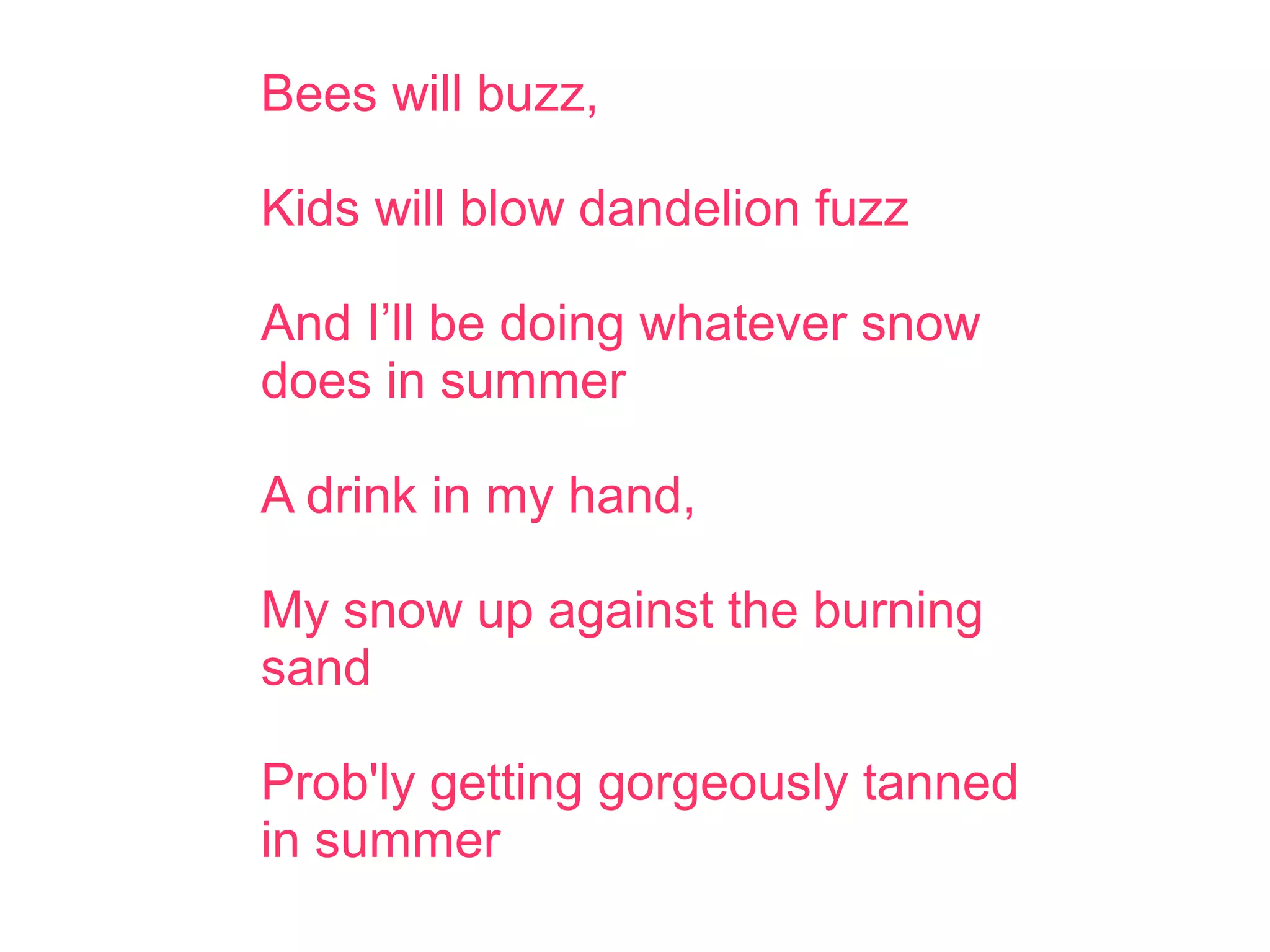 Bees will buzz,
Kids will blow dandelion fuzz
And I’ll be doing whatever snow
does in summer
A drink in my hand,
My snow up against the burning
sand
Prob'ly getting gorgeously tanned
in summer