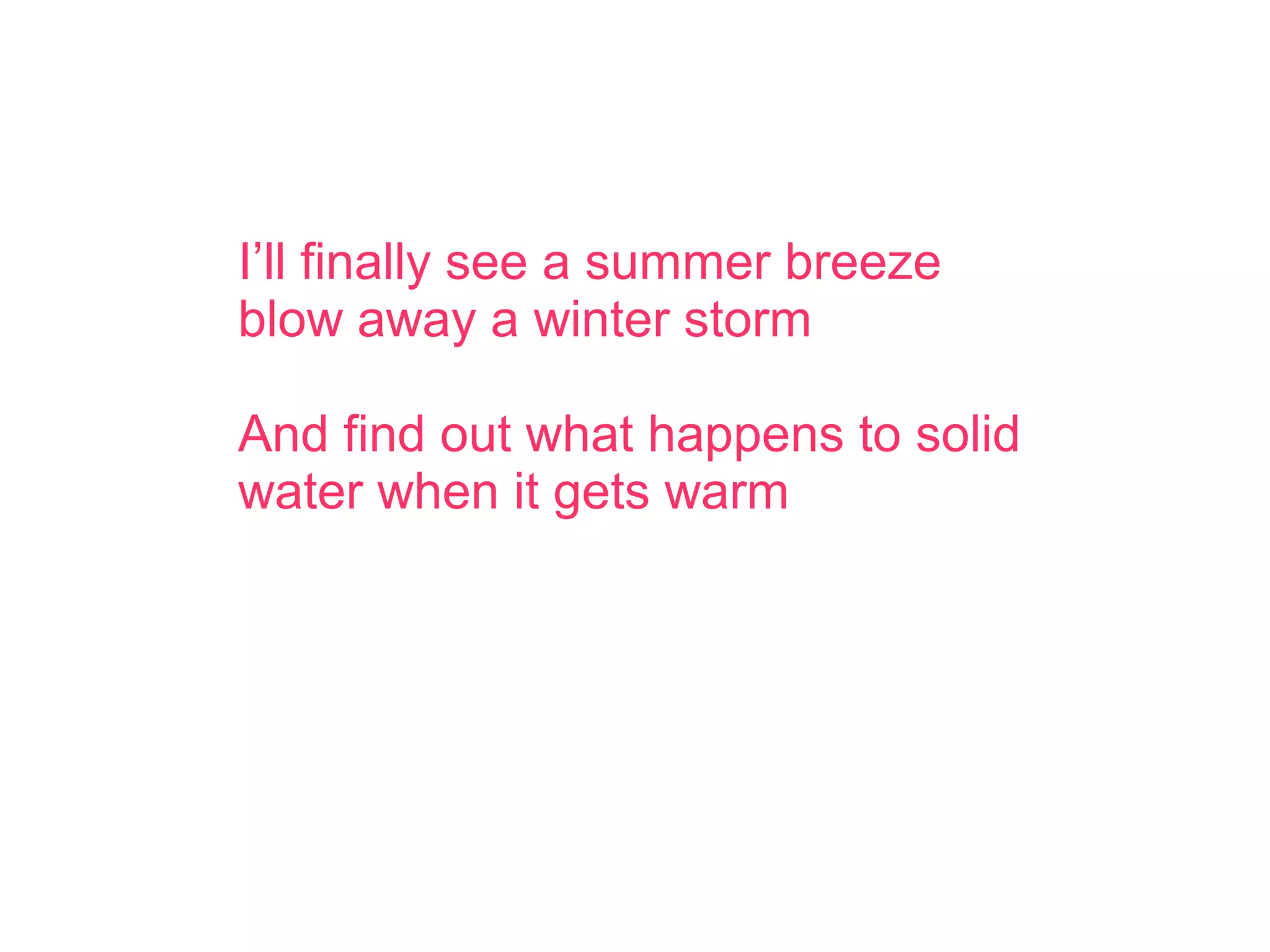 I’ll finally see a summer breeze
blow away a winter storm
And find out what happens to solid
water when it gets warm
