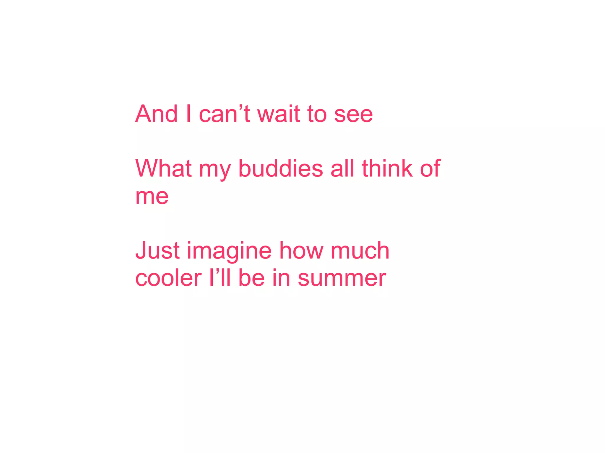 And I can’t wait to see
What my buddies all think of
me
Just imagine how much
cooler I’ll be in summer