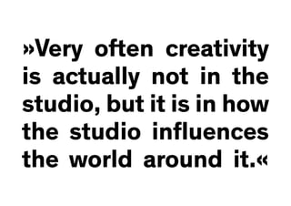 »Very often creativity
is actually not in the
studio, but it is in how
the studio influences
the world around it.«
 