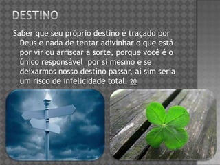 Saber que seu próprio destino é traçado por
Deus e nada de tentar adivinhar o que está
por vir ou arriscar a sorte, porque você é o
único responsável por si mesmo e se
deixarmos nosso destino passar, ai sim seria
um risco de infelicidade total. 20
 