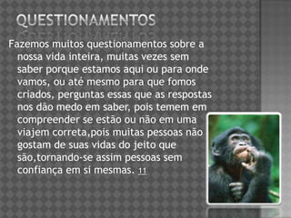 Fazemos muitos questionamentos sobre a
nossa vida inteira, muitas vezes sem
saber porque estamos aqui ou para onde
vamos, ou até mesmo para que fomos
criados, perguntas essas que as respostas
nos dão medo em saber, pois temem em
compreender se estão ou não em uma
viajem correta,pois muitas pessoas não
gostam de suas vidas do jeito que
são,tornando-se assim pessoas sem
confiança em si mesmas. 11
 