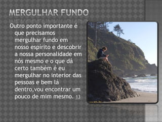 Outro ponto importante é
que precisamos
mergulhar fundo em
nosso espírito e descobrir
a nossa personalidade em
nós mesmo e o que dá
certo também é eu
mergulhar no interior das
pessoas e bem lá
dentro,vou encontrar um
pouco de mim mesmo. 13
 