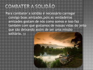 Para combater a solidão é necessário carregar
consigo boas amizades,pois as verdadeiras
amizades gostam de nós como somos e isso faz
também com que gostamos de nossas vidas do jeito
que são deixando assim de ser uma missão
solitária. 14
 