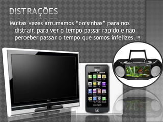 Muitas vezes arrumamos “coisinhas” para nos
distrair, para ver o tempo passar rápido e não
perceber passar o tempo que somos infelizes.15
 