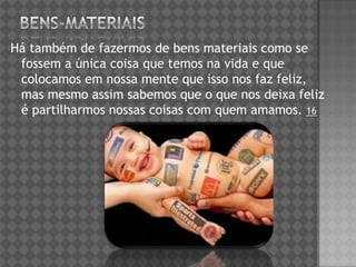 Há também de fazermos de bens materiais como se
fossem a única coisa que temos na vida e que
colocamos em nossa mente que isso nos faz feliz,
mas mesmo assim sabemos que o que nos deixa feliz
é partilharmos nossas coisas com quem amamos. 16
 