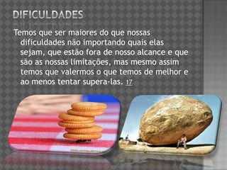 Temos que ser maiores do que nossas
dificuldades não importando quais elas
sejam, que estão fora de nosso alcance e que
são as nossas limitações, mas mesmo assim
temos que valermos o que temos de melhor e
ao menos tentar supera-las. 17
 