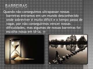 Quando não conseguimos ultrapassar nossas
barreiras entramos em um mundo desconhecido
onde sobreviver é muito difícil e o tempo passa de
vagar, por não conseguirmos vencer nossas
dificuldades, mas algumas de nossas barreiras foi
escolha nossa em tê-la. 19
 
