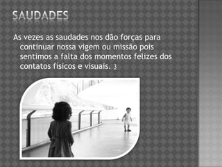 As vezes as saudades nos dão forças para
continuar nossa vigem ou missão pois
sentimos a falta dos momentos felizes dos
contatos físicos e visuais. 3
 