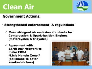 Government Actions:
 More stringent air emission standards for
Compression & Spark-Ignition Engines
(motorcycles & tricycles)
• Strengthened enforcement & regulations
 Agreement with
Earth Day Network to
make EDSA
“Linis Hangin Zone.”
(cellphone to catch
smoke-belchers)
Clean Air
 