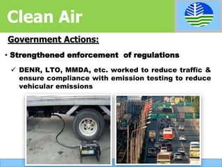  DENR, LTO, MMDA, etc. worked to reduce traffic &
ensure compliance with emission testing to reduce
vehicular emissions
Government Actions:
• Strengthened enforcement of regulations
Clean Air
 