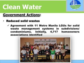 • Reduced solid wastes
 Agreement with 11 Metro Manila LGUs for solid
waste management systems in subdivisions/
condominiums. Initially, 4,717 homeowners
associations identified
Government Actions:
Clean Water
 