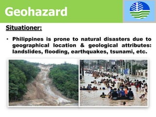 • Philippines is prone to natural disasters due to
geographical location & geological attributes:
landslides, flooding, earthquakes, tsunami, etc.
Situationer:
Geohazard
 