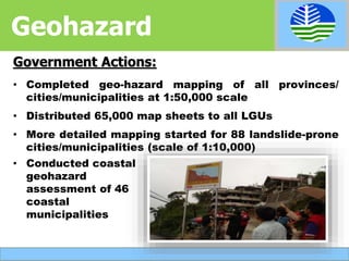 • Completed geo-hazard mapping of all provinces/
cities/municipalities at 1:50,000 scale
• Distributed 65,000 map sheets to all LGUs
• More detailed mapping started for 88 landslide-prone
cities/municipalities (scale of 1:10,000)
Government Actions:
Geohazard
• Conducted coastal
geohazard
assessment of 46
coastal
municipalities
 