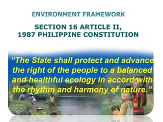 SECTION 16 ARTICLE II,
1987 PHILIPPINE CONSTITUTION
“The State shall protect and advance
the right of the people to a balanced
and healthful ecology in accord with
the rhythm and harmony of nature.”
ENVIRONMENT FRAMEWORK
 