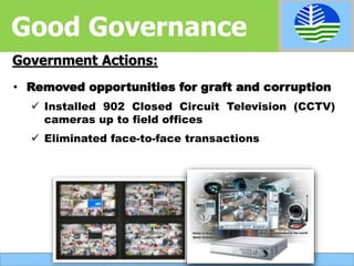 • Removed opportunities for graft and corruption
 Installed 902 Closed Circuit Television (CCTV)
cameras up to field offices
 Eliminated face-to-face transactions
Government Actions:
Good Governance
 