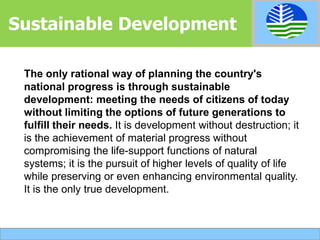 The only rational way of planning the country's
national progress is through sustainable
development: meeting the needs of citizens of today
without limiting the options of future generations to
fulfill their needs. It is development without destruction; it
is the achievement of material progress without
compromising the life-support functions of natural
systems; it is the pursuit of higher levels of quality of life
while preserving or even enhancing environmental quality.
It is the only true development.
Sustainable Development
 