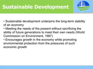 • Sustainable development underpins the long-term stability
of an economy
• Meeting the needs of the present without sacrificing the
ability of future generations to meet their own needs (World
Commission on Environment, 1987)
• Encourages growth in the economy while promoting
environmental protection from the pressures of such
economic growth
Sustainable Development
 