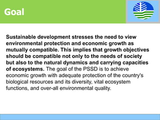 Sustainable development stresses the need to view
environmental protection and economic growth as
mutually compatible. This implies that growth objectives
should be compatible not only to the needs of society
but also to the natural dynamics and carrying capacities
of ecosystems. The goal of the PSSD is to achieve
economic growth with adequate protection of the country's
biological resources and its diversity, vital ecosystem
functions, and over-all environmental quality.
Goal
 