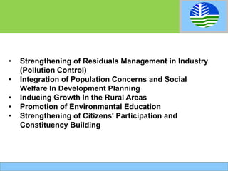 • Strengthening of Residuals Management in Industry
(Pollution Control)
• Integration of Population Concerns and Social
Welfare In Development Planning
• Inducing Growth In the Rural Areas
• Promotion of Environmental Education
• Strengthening of Citizens' Participation and
Constituency Building
 